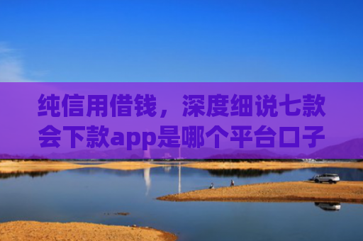 纯信用借钱，深度细说七款会下款app是哪个平台口子进
