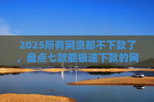 2025所有网贷都不下款了，盘点七款能极速下款的网贷口子