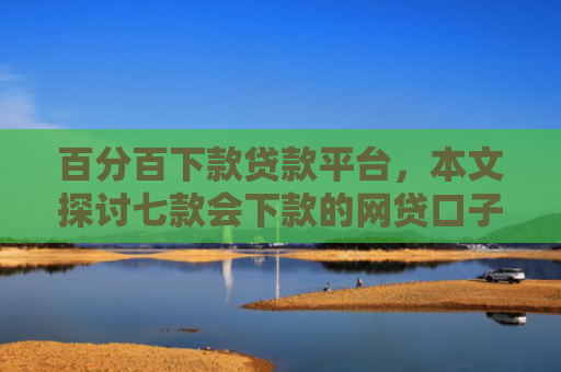 百分百下款贷款平台，本文探讨七款会下款的网贷口子有哪些