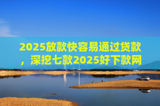 2025放款快容易通过贷款，深挖七款2025好下款网贷口子