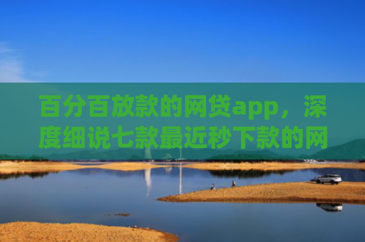 百分百放款的网贷app，深度细说七款最近秒下款的网贷口子
