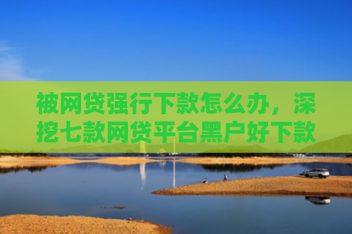 被网贷强行下款怎么办，深挖七款网贷平台黑户好下款的口子