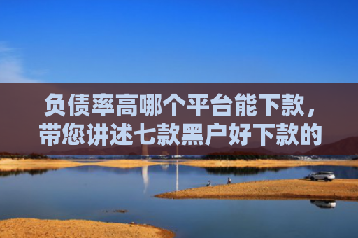 负债率高哪个平台能下款，带您讲述七款黑户好下款的网贷