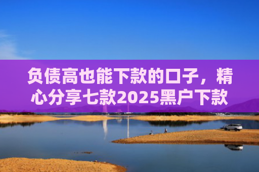 负债高也能下款的口子，精心分享七款2025黑户下款的网贷