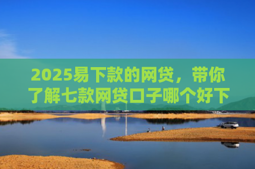 2025易下款的网贷，带你了解七款网贷口子哪个好下款论坛