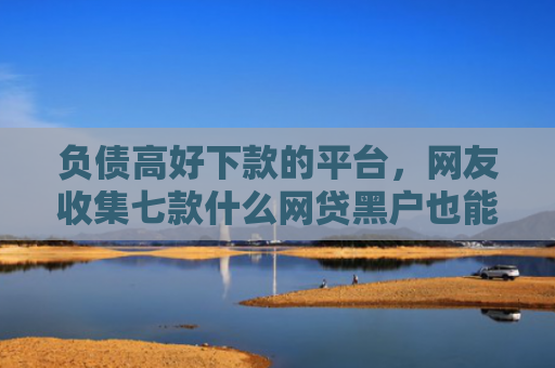 负债高好下款的平台，网友收集七款什么网贷黑户也能下款