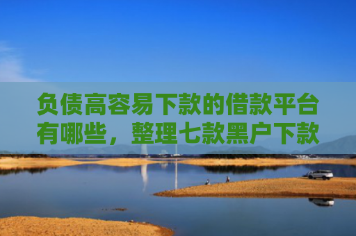 负债高容易下款的借款平台有哪些，整理七款黑户下款的网贷口子