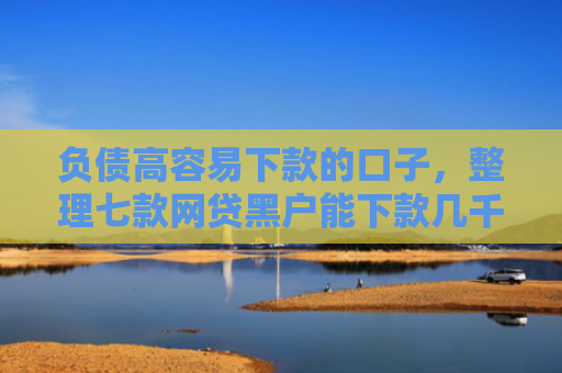 负债高容易下款的口子，整理七款网贷黑户能下款几千的