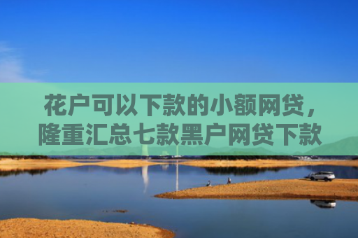 花户可以下款的小额网贷，隆重汇总七款黑户网贷下款快的口子