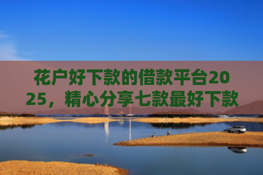 花户好下款的借款平台2025，精心分享七款最好下款的网贷口子黑户