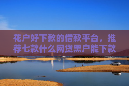 花户好下款的借款平台，推荐七款什么网贷黑户能下款呢