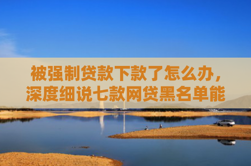 被强制贷款下款了怎么办，深度细说七款网贷黑名单能下款口子