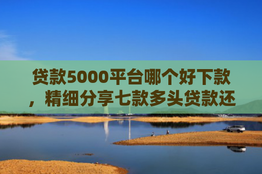 贷款5000平台哪个好下款，精细分享七款多头贷款还能下款口子