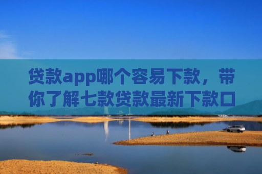 贷款app哪个容易下款，带你了解七款贷款最新下款口子交流