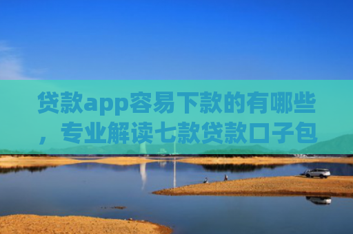 贷款app容易下款的有哪些，专业解读七款贷款口子包下款的