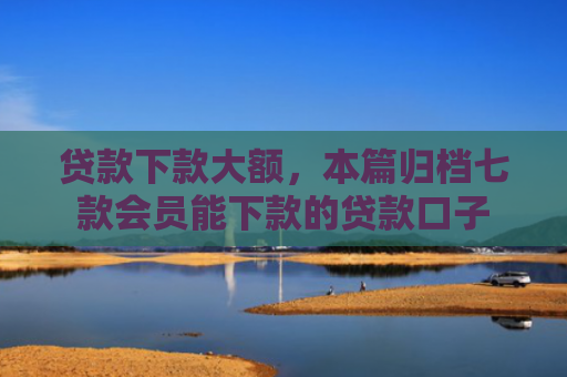 贷款下款大额，本篇归档七款会员能下款的贷款口子