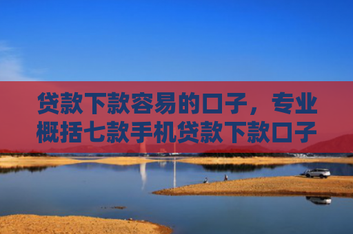 贷款下款容易的口子，专业概括七款手机贷款下款口子在哪查