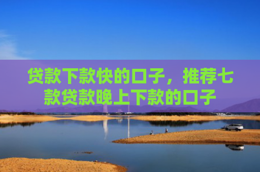 贷款下款快的口子，推荐七款贷款晚上下款的口子