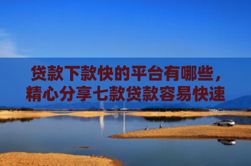 贷款下款快的平台有哪些，精心分享七款贷款容易快速下款的口子