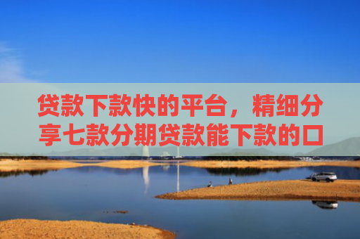 贷款下款快的平台，精细分享七款分期贷款能下款的口子