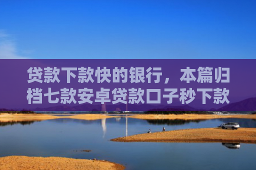 贷款下款快的银行，本篇归档七款安卓贷款口子秒下款