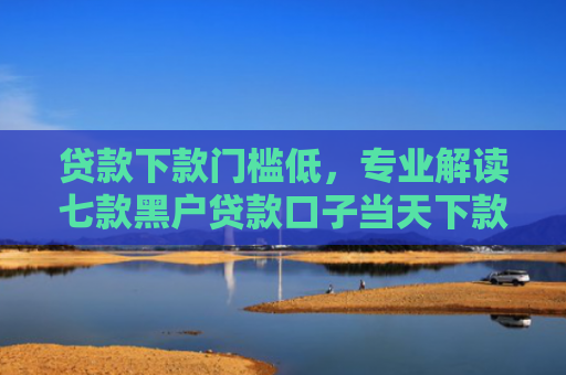 贷款下款门槛低，专业解读七款黑户贷款口子当天下款