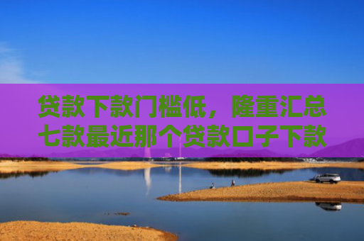 贷款下款门槛低，隆重汇总七款最近那个贷款口子下款