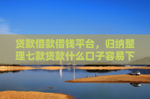 贷款借款借钱平台，归纳整理七款贷款什么口子容易下款