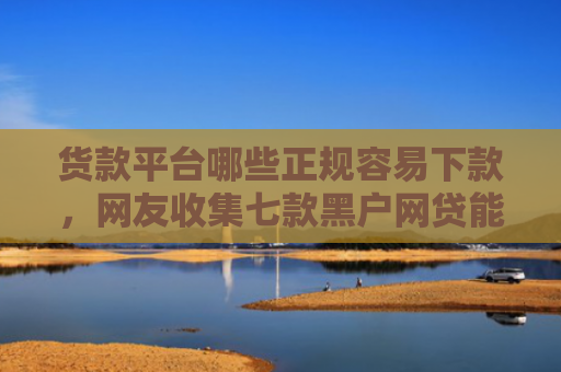 货款平台哪些正规容易下款，网友收集七款黑户网贷能下款吗知乎