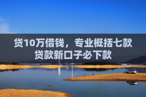 贷10万借钱，专业概括七款贷款新口子必下款