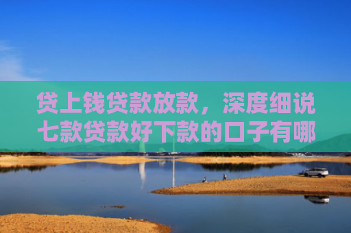 贷上钱贷款放款，深度细说七款贷款好下款的口子有哪些
