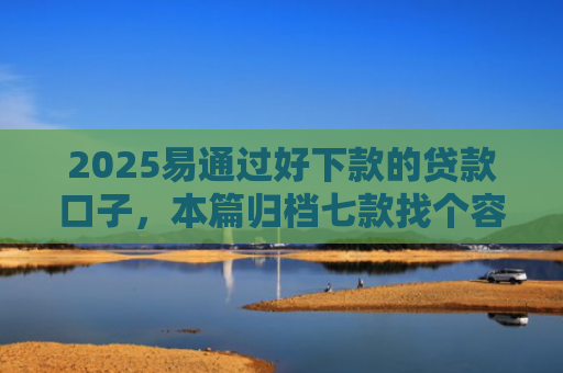 2025易通过好下款的贷款口子，本篇归档七款找个容易下款的网贷口子