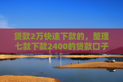 贷款2万快速下款的，整理七款下款2400的贷款口子
