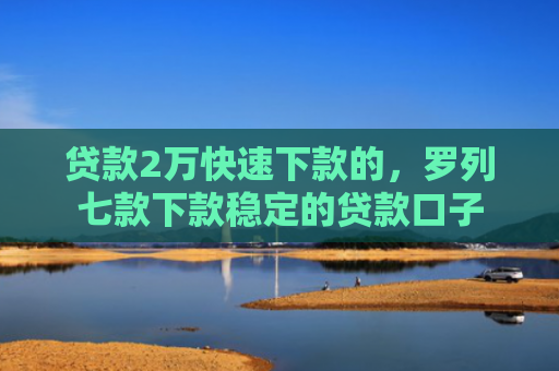 贷款2万快速下款的，罗列七款下款稳定的贷款口子