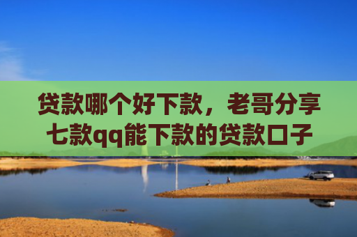 贷款哪个好下款，老哥分享七款qq能下款的贷款口子