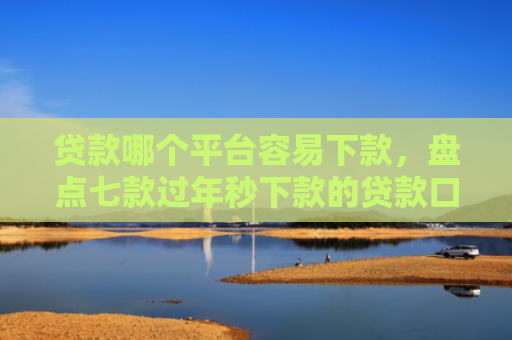 贷款哪个平台容易下款，盘点七款过年秒下款的贷款口子