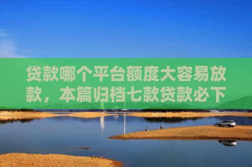 贷款哪个平台额度大容易放款，本篇归档七款贷款必下款的口子下载