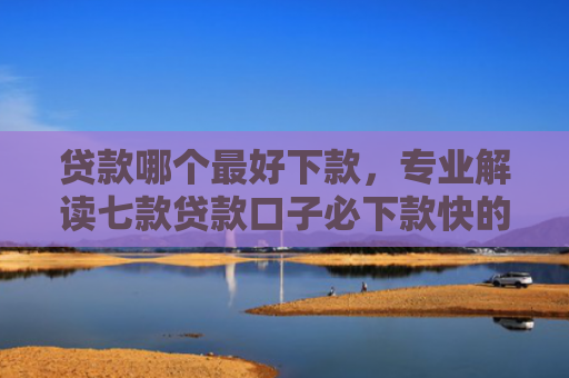 贷款哪个最好下款，专业解读七款贷款口子必下款快的