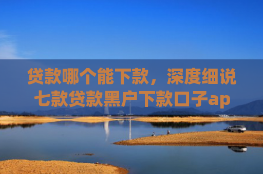 贷款哪个能下款，深度细说七款贷款黑户下款口子app