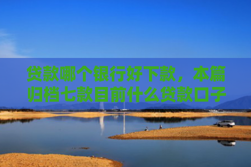 贷款哪个银行好下款，本篇归档七款目前什么贷款口子能下款