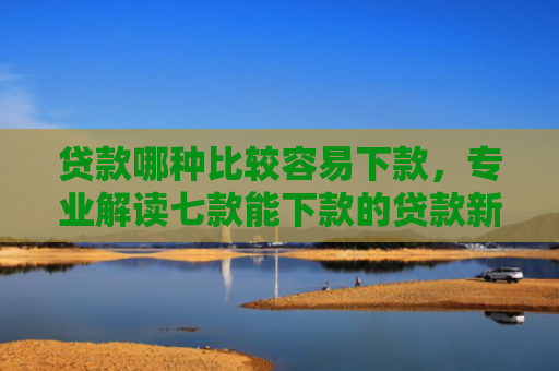 贷款哪种比较容易下款，专业解读七款能下款的贷款新口子