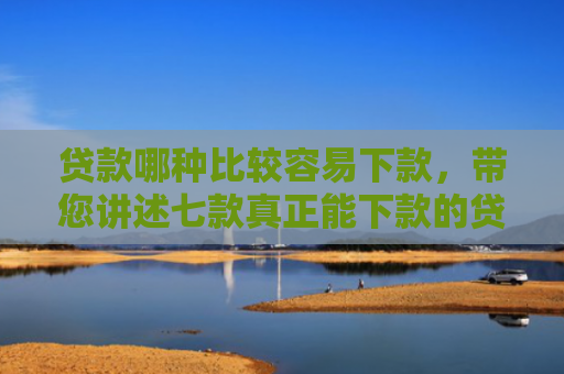 贷款哪种比较容易下款，带您讲述七款真正能下款的贷款口子
