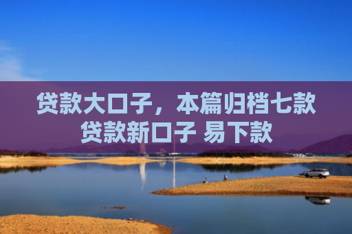 贷款大口子，本篇归档七款贷款新口子 易下款