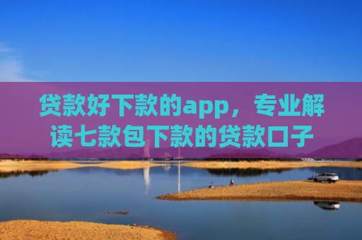 贷款好下款的app，专业解读七款包下款的贷款口子