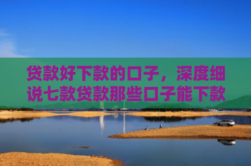 贷款好下款的口子，深度细说七款贷款那些口子能下款