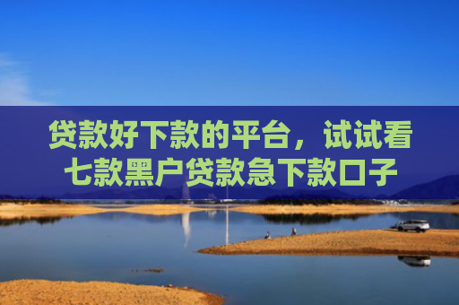 贷款好下款的平台，试试看七款黑户贷款急下款口子