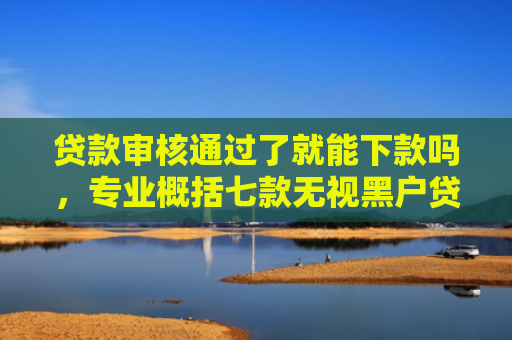 贷款审核通过了就能下款吗，专业概括七款无视黑户贷款包下款口子