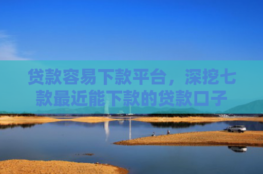 贷款容易下款平台，深挖七款最近能下款的贷款口子