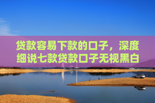 贷款容易下款的口子，深度细说七款贷款口子无视黑白秒下款