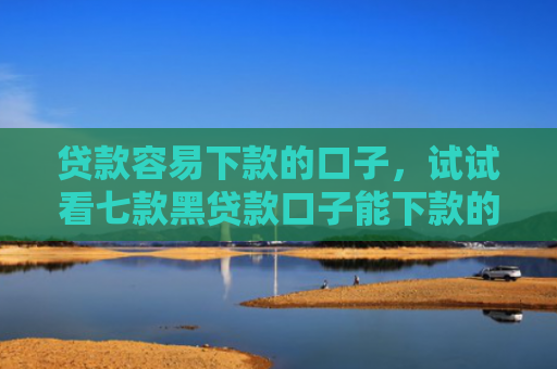 贷款容易下款的口子，试试看七款黑贷款口子能下款的